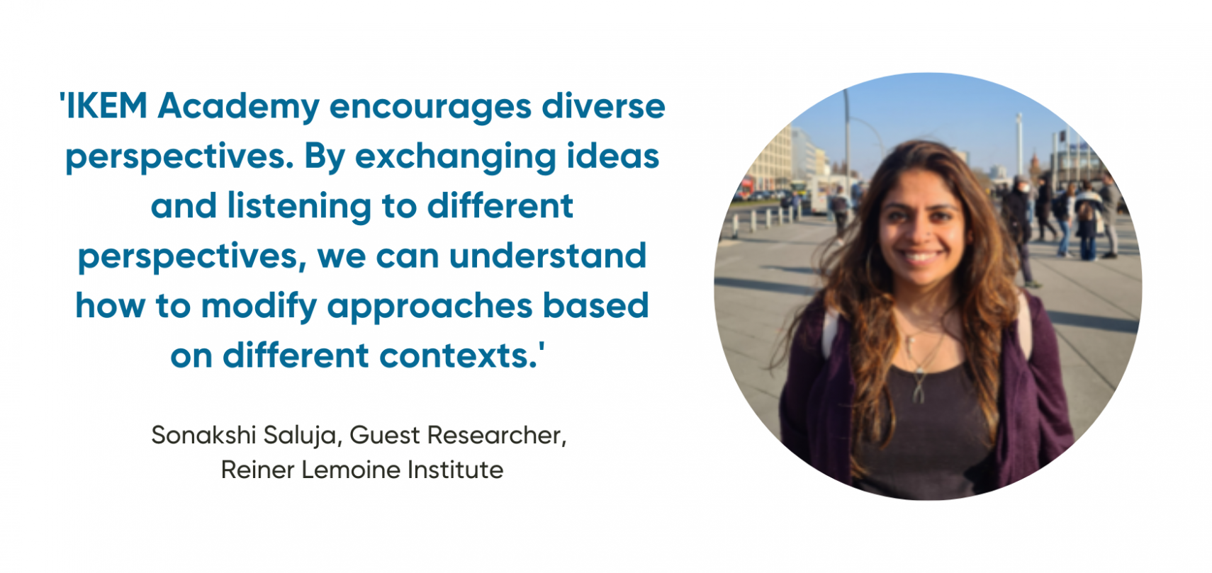 'IKEM Academy encourages diverse perspectives. By exchanging ideas and listening to different perspectives, we can understand how to  modify approaches based on  different contexts.'   Sonakshi Saluja, Guest Researcher,  Reiner Lemoine Institute