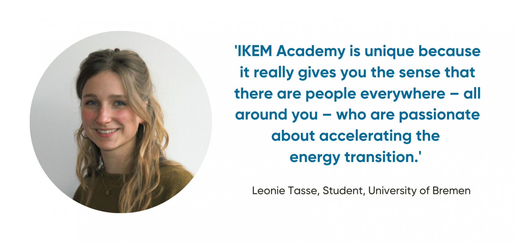 'IKEM Academy is unique because it really gives you the sense that there are people everywhere – all around you – who are passionate about accelerating  the energy transition.'  Leonie Tasse, Student, University of Bremen