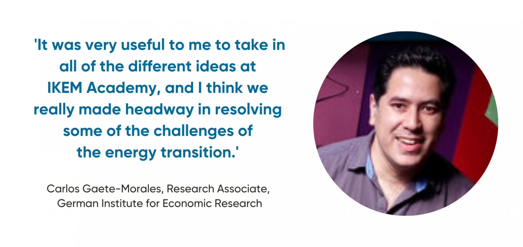 'It was very useful to me to take in all of the different ideas at  IKEM Academy, and I think we  really made headway in resolving  some of the challenges of  the energy transition.'  Carlos Gaete-Morales, Research Associate,  German Institute for Economic Research 